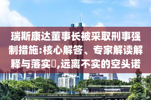 瑞斯康達(dá)董事長(zhǎng)被采取刑事強(qiáng)制措施:核心解答、專家解讀解釋與落實(shí)?,遠(yuǎn)離不實(shí)的空頭諾