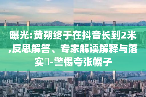 曝光:黃朔終于在抖音長到2米,反思解答、專家解讀解釋與落實(shí)?-警惕夸張幌子