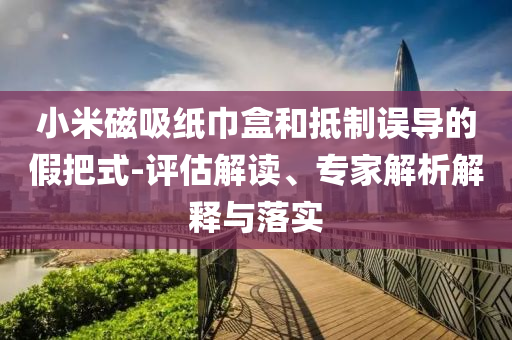小米磁吸紙巾盒和抵制誤導(dǎo)的假把式-評(píng)估解讀、專家解析解釋與落實(shí)