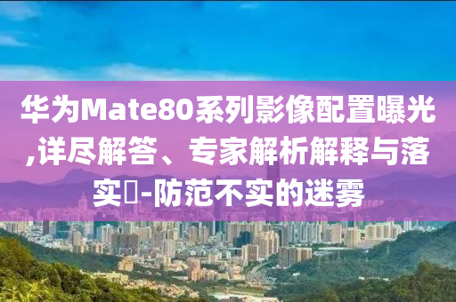 華為Mate80系列影像配置曝光,詳盡解答、專家解析解釋與落實(shí)?-防范不實(shí)的迷霧