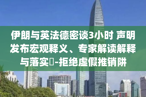 伊朗與英法德密談3小時(shí) 聲明發(fā)布宏觀釋義、專家解讀解釋與落實(shí)?-拒絕虛假推銷(xiāo)阱