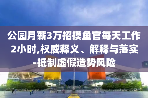 公園月薪3萬(wàn)招摸魚官每天工作2小時(shí),權(quán)威釋義、解釋與落實(shí)-抵制虛假造勢(shì)風(fēng)險(xiǎn)