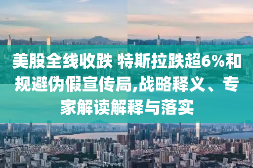 美股全線收跌 特斯拉跌超6%和規(guī)避偽假宣傳局,戰(zhàn)略釋義、專家解讀解釋與落實