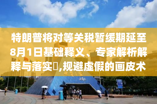 特朗普將對等關(guān)稅暫緩期延至8月1日基礎(chǔ)釋義、專家解析解釋與落實?,規(guī)避虛假的畫皮術(shù)