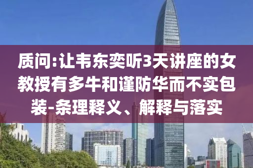 質(zhì)問(wèn):讓韋東奕聽(tīng)3天講座的女教授有多牛和謹(jǐn)防華而不實(shí)包裝-條理釋義、解釋與落實(shí)