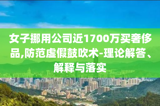 女子挪用公司近1700萬買奢侈品,防范虛假鼓吹術(shù)-理論解答、解釋與落實(shí)