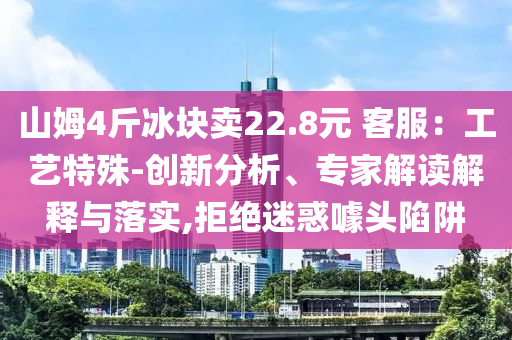 山姆4斤冰塊賣22.8元 客服：工藝特殊-創(chuàng)新分析、專家解讀解釋與落實,拒絕迷惑噱頭陷阱