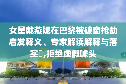 女星戴燕妮在巴黎被破窗搶劫啟發(fā)釋義、專家解讀解釋與落實(shí)?,拒絕虛假噱頭