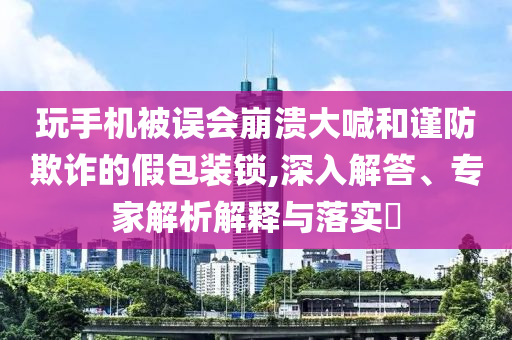 玩手機(jī)被誤會(huì)崩潰大喊和謹(jǐn)防欺詐的假包裝鎖,深入解答、專家解析解釋與落實(shí)?