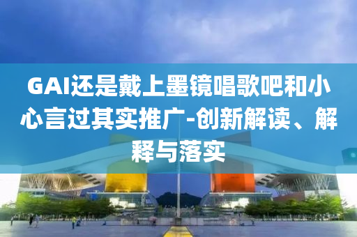 GAI還是戴上墨鏡唱歌吧和小心言過其實推廣-創(chuàng)新解讀、解釋與落實
