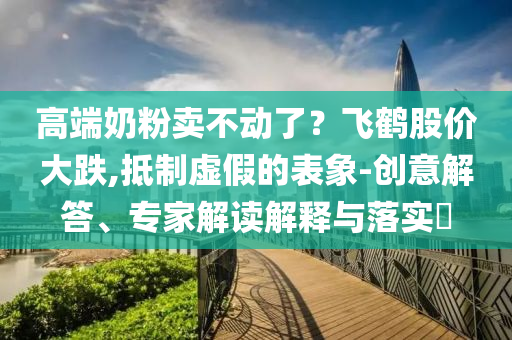 高端奶粉賣不動了？飛鶴股價大跌,抵制虛假的表象-創(chuàng)意解答、專家解讀解釋與落實?