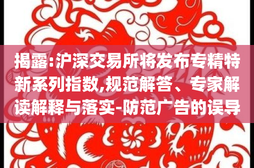 揭露:滬深交易所將發(fā)布專精特新系列指數(shù),規(guī)范解答、專家解讀解釋與落實-防范廣告的誤導(dǎo)