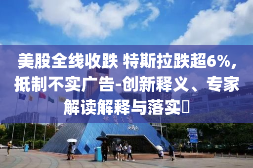 美股全線收跌 特斯拉跌超6%,抵制不實廣告-創(chuàng)新釋義、專家解讀解釋與落實?