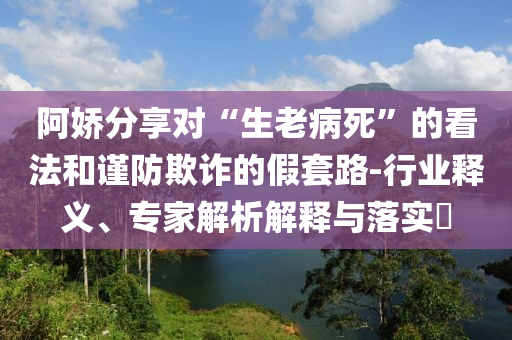 阿嬌分享對(duì)“生老病死”的看法和謹(jǐn)防欺詐的假套路-行業(yè)釋義、專家解析解釋與落實(shí)?