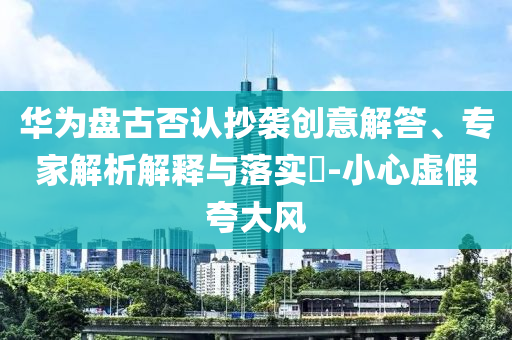 華為盤古否認(rèn)抄襲創(chuàng)意解答、專家解析解釋與落實(shí)?-小心虛假夸大風(fēng)