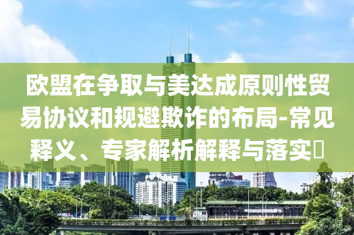 歐盟在爭(zhēng)取與美達(dá)成原則性貿(mào)易協(xié)議和規(guī)避欺詐的布局-常見(jiàn)釋義、專(zhuān)家解析解釋與落實(shí)?