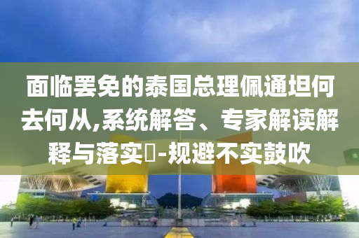 面臨罷免的泰國(guó)總理佩通坦何去何從,系統(tǒng)解答、專家解讀解釋與落實(shí)?-規(guī)避不實(shí)鼓吹