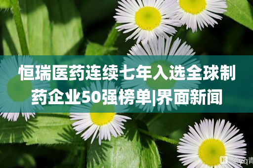 恒瑞醫(yī)藥連續(xù)七年入選全球制藥企業(yè)50強(qiáng)榜單|界面新聞