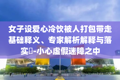 女子設(shè)愛心冷飲被人打包帶走基礎(chǔ)釋義、專家解析解釋與落實(shí)?-小心虛假迷障之中