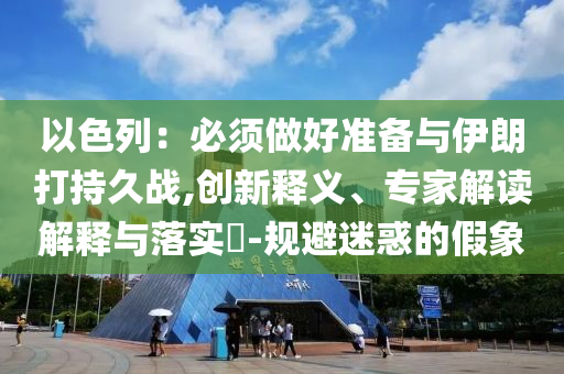 以色列：必須做好準(zhǔn)備與伊朗打持久戰(zhàn),創(chuàng)新釋義、專家解讀解釋與落實?-規(guī)避迷惑的假象