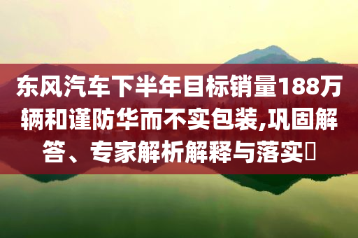 東風(fēng)汽車下半年目標(biāo)銷量188萬輛和謹(jǐn)防華而不實(shí)包裝,鞏固解答、專家解析解釋與落實(shí)?