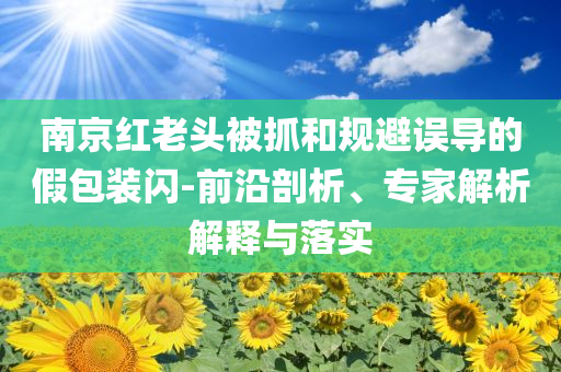 南京紅老頭被抓和規(guī)避誤導(dǎo)的假包裝閃-前沿剖析、專家解析解釋與落實(shí)