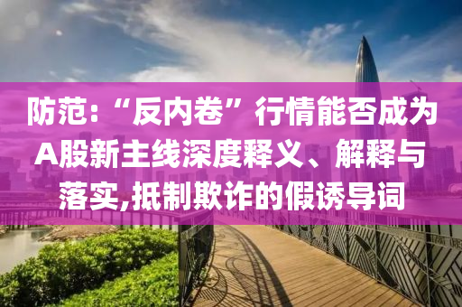 防范:“反內(nèi)卷”行情能否成為A股新主線(xiàn)深度釋義、解釋與落實(shí),抵制欺詐的假誘導(dǎo)詞