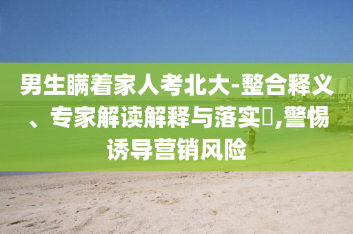 男生瞞著家人考北大-整合釋義、專家解讀解釋與落實?,警惕誘導(dǎo)營銷風(fēng)險