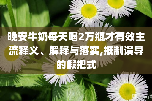 晚安牛奶每天喝2萬瓶才有效主流釋義、解釋與落實(shí),抵制誤導(dǎo)的假把式
