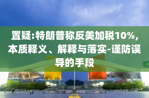 置疑:特朗普稱反美加稅10%,本質(zhì)釋義、解釋與落實(shí)-謹(jǐn)防誤導(dǎo)的手段