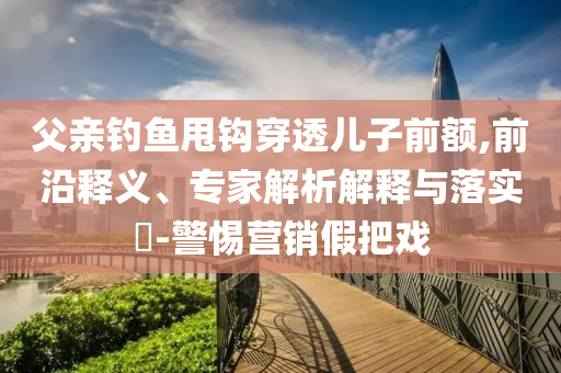 父親釣魚甩鉤穿透兒子前額,前沿釋義、專家解析解釋與落實?-警惕營銷假把戲