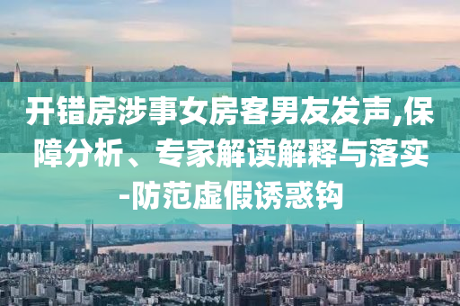 開(kāi)錯(cuò)房涉事女房客男友發(fā)聲,保障分析、專家解讀解釋與落實(shí)-防范虛假誘惑鉤