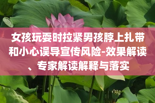 女孩玩耍時(shí)拉緊男孩脖上扎帶和小心誤導(dǎo)宣傳風(fēng)險(xiǎn)-效果解讀、專家解讀解釋與落實(shí)