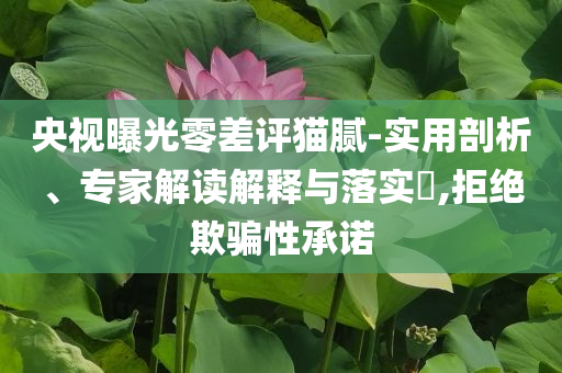 央視曝光零差評(píng)貓膩-實(shí)用剖析、專家解讀解釋與落實(shí)?,拒絕欺騙性承諾