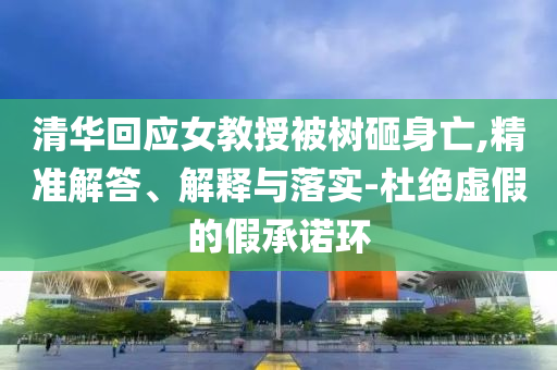 清華回應(yīng)女教授被樹砸身亡,精準(zhǔn)解答、解釋與落實(shí)-杜絕虛假的假承諾環(huán)