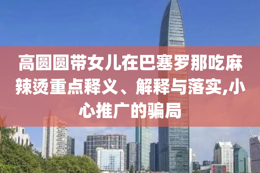 高圓圓帶女兒在巴塞羅那吃麻辣燙重點釋義、解釋與落實,小心推廣的騙局
