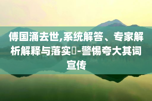 傅國涌去世,系統(tǒng)解答、專家解析解釋與落實(shí)?-警惕夸大其詞宣傳