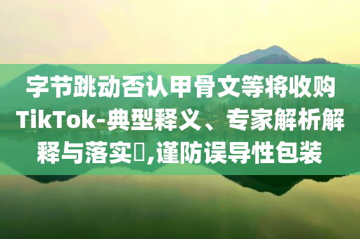 字節(jié)跳動否認(rèn)甲骨文等將收購TikTok-典型釋義、專家解析解釋與落實(shí)?,謹(jǐn)防誤導(dǎo)性包裝