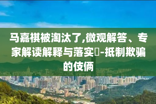 馬嘉祺被淘汰了,微觀解答、專家解讀解釋與落實?-抵制欺騙的伎倆