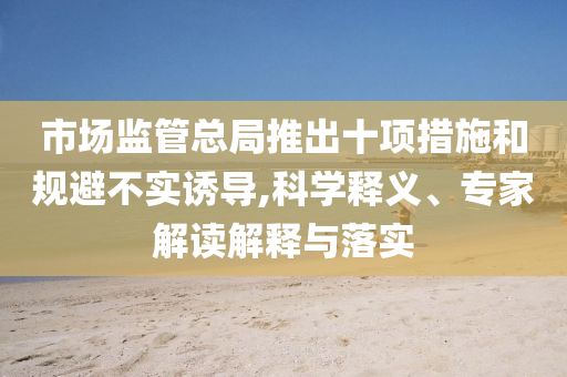 市場監(jiān)管總局推出十項(xiàng)措施和規(guī)避不實(shí)誘導(dǎo),科學(xué)釋義、專家解讀解釋與落實(shí)
