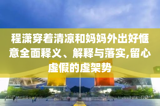 程瀟穿著清涼和媽媽外出好愜意全面釋義、解釋與落實,留心虛假的虛架勢