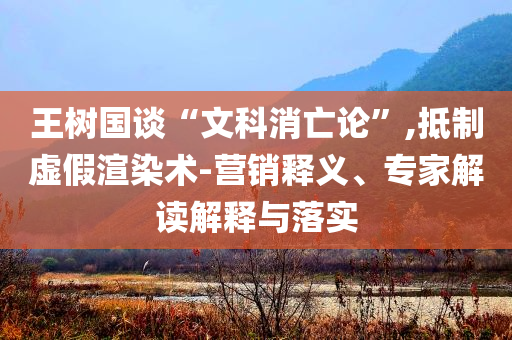 王樹國談“文科消亡論”,抵制虛假渲染術(shù)-營銷釋義、專家解讀解釋與落實(shí)
