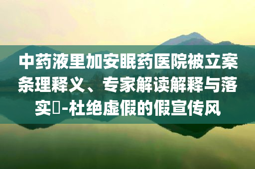 中藥液里加安眠藥醫(yī)院被立案條理釋義、專家解讀解釋與落實?-杜絕虛假的假宣傳風