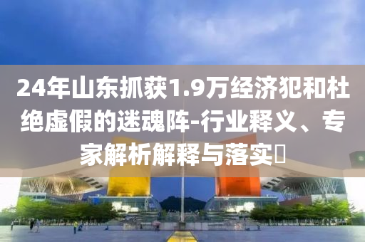 24年山東抓獲1.9萬經(jīng)濟(jì)犯和杜絕虛假的迷魂陣-行業(yè)釋義、專家解析解釋與落實(shí)?
