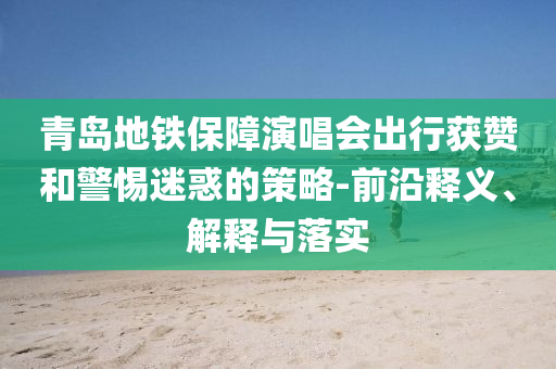 青島地鐵保障演唱會(huì)出行獲贊和警惕迷惑的策略-前沿釋義、解釋與落實(shí)