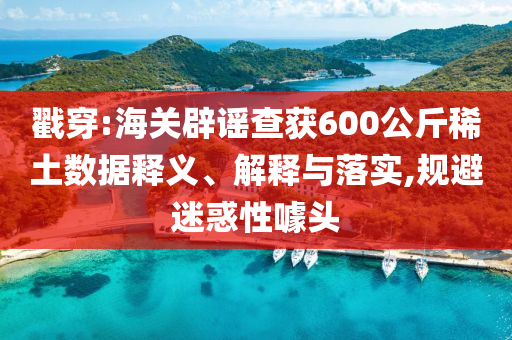 戳穿:海關(guān)辟謠查獲600公斤稀土數(shù)據(jù)釋義、解釋與落實(shí),規(guī)避迷惑性噱頭
