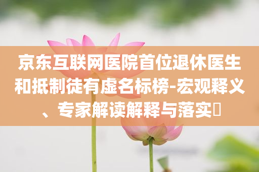 京東互聯(lián)網(wǎng)醫(yī)院首位退休醫(yī)生和抵制徒有虛名標(biāo)榜-宏觀釋義、專家解讀解釋與落實(shí)?