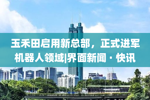 玉禾田啟用新總部，正式進軍機器人領域|界面新聞 · 快訊