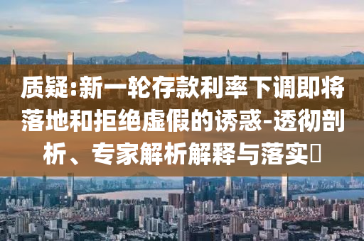 質(zhì)疑:新一輪存款利率下調(diào)即將落地和拒絕虛假的誘惑-透徹剖析、專家解析解釋與落實?