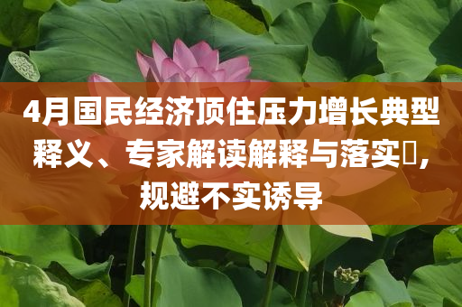4月國民經(jīng)濟頂住壓力增長典型釋義、專家解讀解釋與落實?,規(guī)避不實誘導